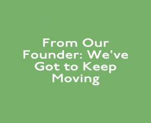 From Our Founder: We’ve Got to Keep Moving